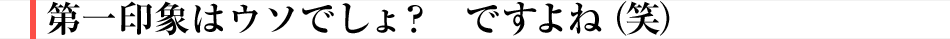 第一印象はウソでしょ？　ですよね（笑）