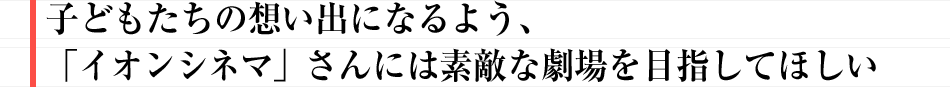 子どもたちの想い出になるよう、「イオンシネマ」さんには素敵な劇場を目指してほしい