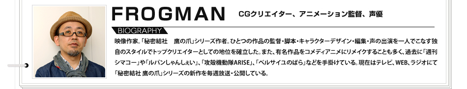 
							FRGOMAN　CGクリエイター、アニメーション監督、声優：映像作家。「秘密結社 鷹の爪」シリーズ作者。ひとつの作品の監督・脚本・キャラクターデザイン・編集・声の出演を一人でこなす独自のスタイルでトップクリエイターとしての地位を確立した。また、有名作品をコメディアニメにリメイクすることも多く、過去に「週刊シマコー」や「ルパンしゃんしぇい」、「攻殻機動隊ARISE」、「ベルサイユのばら」などを手掛けている。現在はテレビ、WEB、ラジオにて「秘密結社 鷹の爪」シリーズの新作を毎週放送・公開している。

							