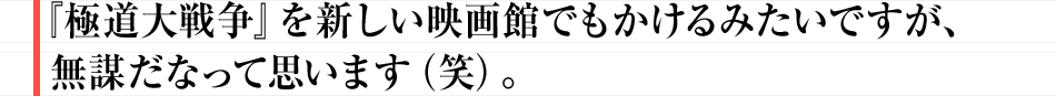 『極道大戦争』を新しい映画館でもかけるみたいですが、無謀だなって思います（笑）。
