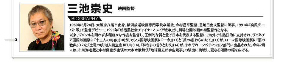 
							三池崇史　映画監督:1960年8月24日、大阪府八尾市出身。横浜放送映画専門学院卒業後、今村昌平監督、恩地日出夫監督に師事。1991年『突風!ミニパト隊』で監督デビュー。1995年『新宿黒社会チャイナ・マフィア戦争』が、劇場公開映画の初監督作となる。以来、ジャンルを問わず多種様々な作品を監督し、圧倒的な質と量で日本を代表する監督に。海外でも熱狂的に支持され、ヴェネチア国際映画祭に『十三人の刺客』(10)が、カンヌ国際映画祭に『一命』(11)と『藁の楯 わらのたて』(13)が、ローマ国際映画祭に『悪の教典』(12)と『土竜の唄 潜入捜査官 REIJI』(14)、『神さまの言うとおり』(14)が、それぞれコンペティション部門に出品された。今年2月には、市川海老蔵と中村獅童が主演の六本木歌舞伎「地球投五郎宇宙荒事」の演出に挑戦し、更なる活動の幅を広げる。

							
