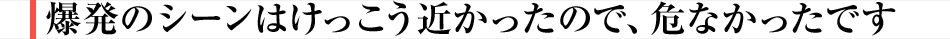 爆発のシーンはけっこう近かったので、危なかったです