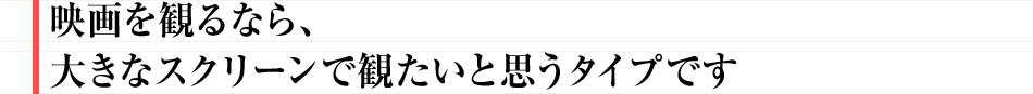 映画を観るなら、大きなスクリーンで観たいと思うタイプです