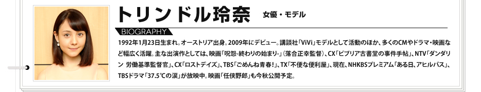 
							トリンドル玲奈　女優・モデル:1992年1月23日生まれ。オーストリア出身。2009年にデビュー。講談社「ViVi」モデルとして活動のほか、多くのCMやドラマ・映画など幅広く活躍。主な出演作としては、映画「呪怨-終わりの始まり-」（落合正幸監督）、CX「ビブリア古書堂の事件手帖」、NTV「ダンダリン 労働基準監督官」、CX「ロストデイズ」、TBS「ごめんね青春！」、TX「不便な便利屋」、現在、NHKBSプレミアム「ある日、アヒルバス」、TBSドラマ「37.5℃の涙」が放映中。映画「任侠野郎」も今秋公開予定。

							