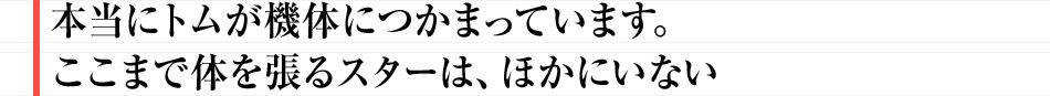 本当にトムが機体につかまっています。ここまで体を張るスターは、ほかにいない