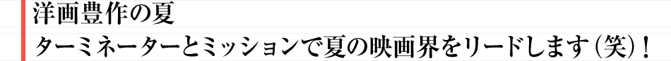 洋画豊作の夏　ターミネーターとミッションで夏の映画界をリードします（笑）！