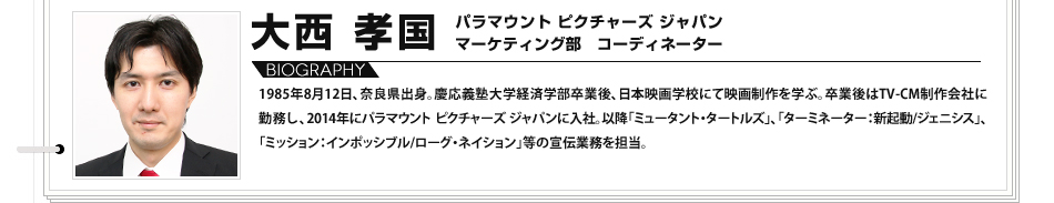 
							大西 孝国 パラマウント ピクチャーズ ジャパン マーケティング部 コーディネーター1985年8月12日、奈良県出身。慶応義塾大学経済学部卒業後、日本映画学校にて映画制作を学ぶ。卒業後はTV-CM制作会社に勤務し、2014年にパラマウント ピクチャーズ ジャパンに入社。以降「ミュータント・タートルズ」、「ターミネーター：新起動/ジェニシス」、「ミッション：インポッシブル/ローグ・ネイション」等の宣伝業務を担当。
							