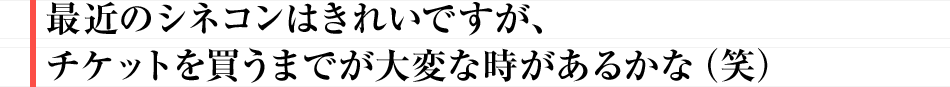 最近のシネコンはきれいですが、チケットを買うまでが大変な時があるかな(笑)