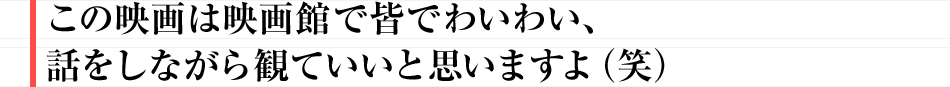 この映画は映画館で皆でわいわい、話をしながら観ていいと思いますよ(笑)