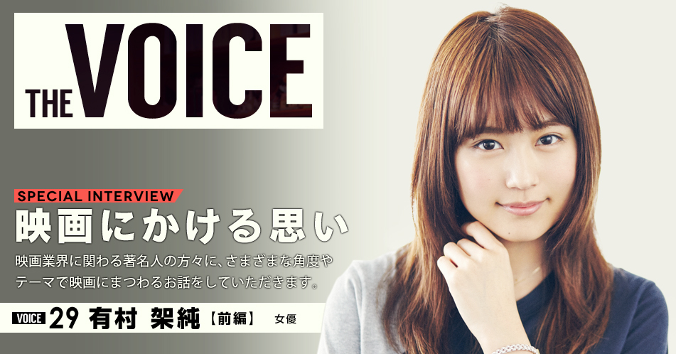 THE VOICE｜special interview：「映画にかける思い」映画業界に関わる著名人の方々に、さまざまな角度やテーマで映画にまつわるお話をしていただきます。／VOICE29 女優 有村架純【前編】