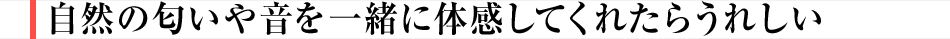 自然の匂いや音を一緒に体感してくれたらうれしい