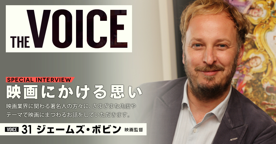 THE VOICE|special interview:「映画にかける思い」映画業界に関わる著名人の方々に、さまざまな角度やテーマで映画にまつわるお話をしていただきます。/VOICE31 映画監督 ジェームズ・ボビン