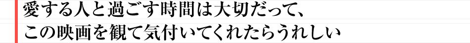 愛する人と過ごす時間は大切だって、この映画を観て気付いてくれたらうれしい