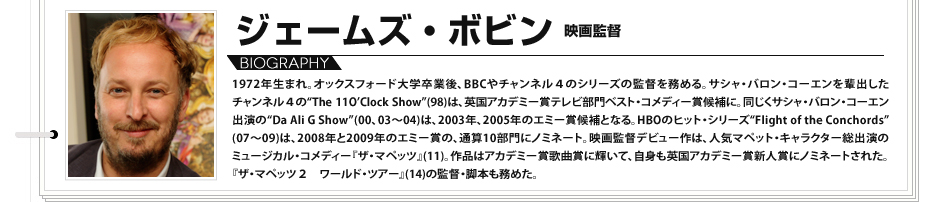 1972年生まれ。オックスフォード大学卒業後、BBCやチャンネル４のシリーズの監督を務める。サシャ・バロン・コーエンを輩出したチャンネル４の“The 11O’Clock Show”(98)は、英国アカデミー賞テレビ部門ベスト・コメディー賞候補に。同じくサシャ・バロン・コーエン出演の“Da Ali G Show”(00、03～04)は、2003年、2005年のエミー賞候補となる。HBOのヒット・シリーズ“Flight of the Conchords”(07～09)は、2008年と2009年のエミー賞の、通算10部門にノミネート。映画監督デビュー作は、人気マペット・キャラクター総出演のミュージカル・コメディー『ザ・マペッツ』(11)。作品はアカデミー賞歌曲賞に輝いて、自身も英国アカデミー賞新人賞にノミネートされた。『ザ・マペッツ２　ワールド・ツアー』(14)の監督・脚本も務めた。