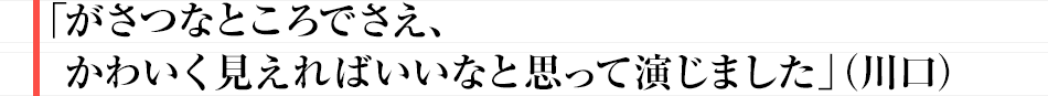 がさつなところでさえ、かわいく見えればいいなと思って演じました」（川口）