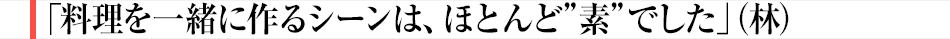 「料理を一緒に作るシーンは、ほとんど”素”でした」（林）