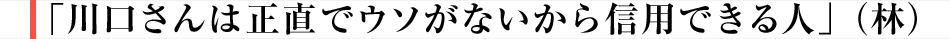 「川口さんは正直でウソがないから信用できる人」（林）