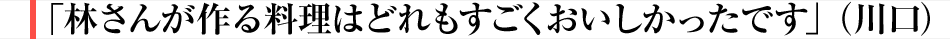 「林さんが作る料理はどれもすごくおいしかったです」（川口）