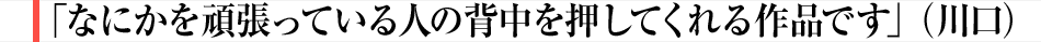 「なにかを頑張っている人の背中を押してくれる作品です」（川口）