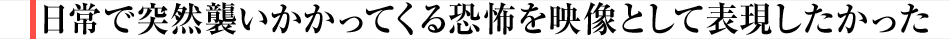 日常で突然襲いかかってくる恐怖を映像として表現したかった