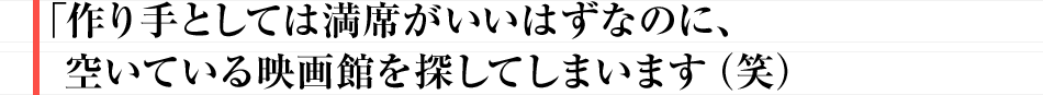 作り手としては満席がいいはずなのに、空いている映画館を探してしまいます（笑）
