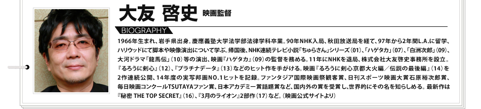 大友啓史　映画監督 1966年生まれ、岩手県出身。慶應義塾大学法学部法律学科卒業。90年NHK入局、秋田放送局を経て、97年から2年間L.A.に留学、ハリウッドにて脚本や映像演出について学ぶ。帰国後、NHK連続テレビ小説「ちゅらさん」シリーズ（01）、「ハゲタカ」（07）、「白洲次郎」（09）、大河ドラマ「龍馬伝」（10）等の演出、映画『ハゲタカ』（09）の監督を務める。11年にNHKを退局、株式会社大友啓史事務所を設立。『るろうに剣心』（12）、『プラチナデータ』（13）などのヒット作を手がける。映画『るろうに剣心京都大火編／伝説の最後編』（14）を2作連続公開、14年度の実写邦画NO.1ヒットを記録。ファンタジア国際映画祭観客賞、日刊スポーツ映画大賞石原裕次郎賞、毎日映画コンクールTSUTAYAファン賞、日本アカデミー賞話題賞など、国内外の賞を受賞し、世界的にその名を知らしめる。最新作は『秘密 THE TOP SECRET』（16）、『3月のライオン』2部作（17）など。（映画公式サイトより）
