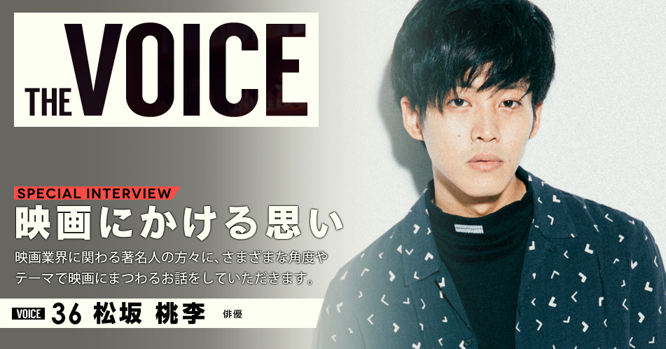 THE VOICE｜special interview：「映画にかける思い」映画業界に関わる著名人の方々に、さまざまな角度やテーマで映画にまつわるお話をしていただきます。／VOICE36 俳優 松坂桃李