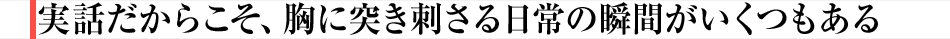 実話だからこそ、胸に突き刺さる日常の瞬間がいくつもある