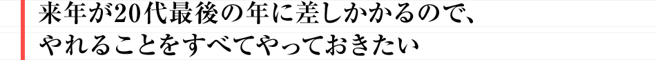 来年が20代最後の年に差しかかるので、やれることをすべてやっておきたい