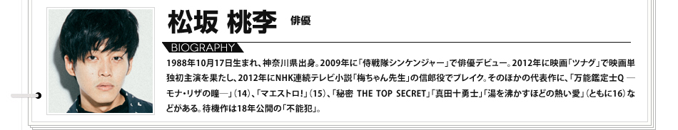 松坂桃李　俳優 1988年10月17日生まれ、神奈川県出身。2009年に「侍戦隊シンケンジャー」で俳優デビュー。2012年に映画「ツナグ」で映画単独初主演を果たし、2012年にNHK連続テレビ小説「梅ちゃん先生」の信郎役でブレイク。そのほかの代表作に、「万能鑑定士Q ―モナ・リザの瞳―」（14）、「マエストロ！」（15）、「秘密 THE TOP SECRET」「真田十勇士」「湯を沸かすほどの熱い愛」（ともに16）などがある。待機作は18年公開の「不能犯」。