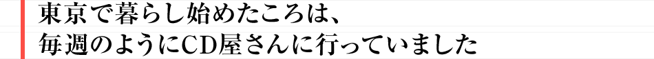 東京で暮らし始めたころは、毎週のようにCD屋さんに行っていました