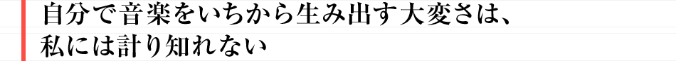 自分で音楽をいちから生み出す大変さは、私には計り知れない