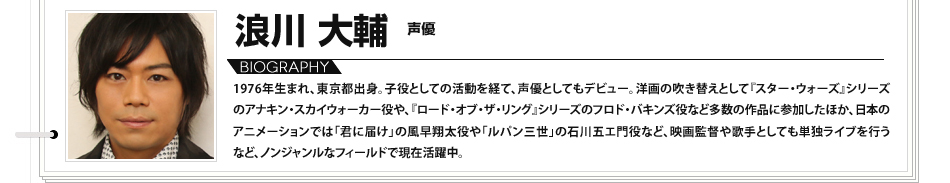 浪川大輔　声優 1976年生まれ、東京都出身。子役としての活動を経て、声優としてもデビュー。洋画の吹き替えとして『スター・ウォーズ』シリーズのアナキン・スカイウォーカー役や、『ロード・オブ・ザ・リング』シリーズのフロド・バキンズ役など多数の作品に参加したほか、日本のアニメーションでは「君に届け」の風早翔太役や「ルパン三世」の石川五エ門役など、映画監督や歌手としても単独ライブを行うなど、ノンジャンルなフィールドで現在活躍中。