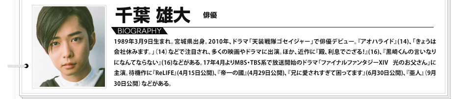 千葉雄大　俳優 1989年3月9日生まれ。宮城県出身。2010年、ドラマ「天装戦隊ゴセイジャー」で俳優デビュー。『アオハライド』(14)、「きょうは会社休みます。」（14）などで注目され、多くの映画やドラマに出演。ほか、近作に『殿、利息でござる！』(16)、『黒崎くんの言いなりになんてならない』(16)などがある。17年4月よりMBS・TBS系で放送開始のドラマ「ファイナルファンタジーXIV 光のお父さん」に主演。待機作に『ReLIFE』(4月15日公開)、『帝一の國』(4月29日公開)、『兄に愛されすぎて困ってます』(6月30日公開)、『亜人』（9月30日公開）などがある。
