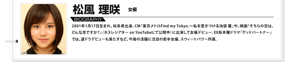 松風理咲　女優 2001年1月17日生まれ、岐阜県出身。CM「東京メトロFind my Tokyo.～私を惹きつける池袋 篇」や、映画「そちらの空は、どんな空ですか？」（ネスレシアター on YouTubeにて公開中）に出演して女優デビュー。EX系木曜ドラマ「グッドパートナー」では、連ドラデビューも果たすなど、今後の活躍に注目の若手女優。スウィートパワー所属。