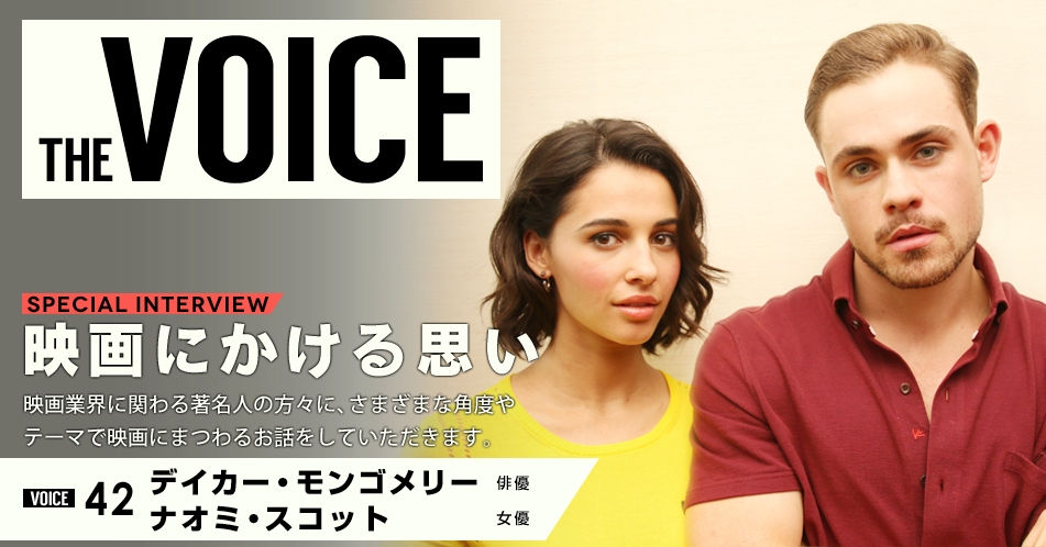 THE VOICE｜special interview：「映画にかける思い」映画業界に関わる著名人の方々に、さまざまな角度やテーマで映画にまつわるお話をしていただきます。／VOICE42 俳優　デイカー・モンゴメリー・女優　ナオミ・スコット
