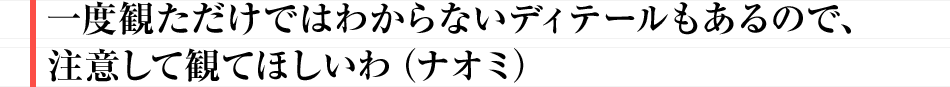 一度観ただけではわからないディテールもあるので、注意して観てほしいわ（ナオミ）