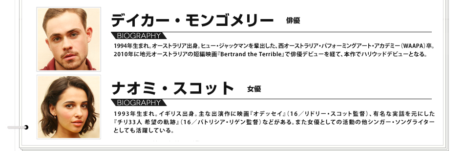 デイカー・モンゴメリー　俳優　1994年生まれ。オーストラリア出身。ヒュー・ジャックマンを輩出した、西オーストラリア・パフォーミングアート・アカデミー（WAAPA）卒。2010年に地元オーストラリアの短編映画『Bertrand the Terrible』で俳優デビューを経て、本作でハリウッドデビューとなる。　ナオミ・スコット　女優　1993年生まれ。イギリス出身。主な出演作に映画『オデッセイ』（16／リドリー・スコット監督）、有名な実話を元にした『チリ33人 希望の軌跡』（16／パトリシア・リゲン監督）などがある。また女優としての活動の他シンガー・ソングライターとしても活躍している。