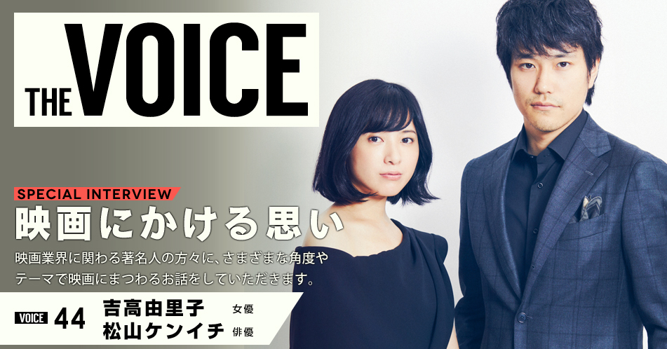 THE VOICE｜special interview：「映画にかける思い」映画業界に関わる著名人の方々に、さまざまな角度やテーマで映画にまつわるお話をしていただきます。／VOICE44 女優　吉高由里子・俳優　松山ケンイチ