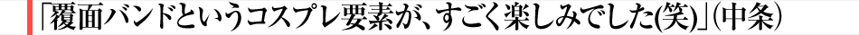 「覆面バンドというコスプレ要素が、すごく楽しみでした(笑)」(中条)