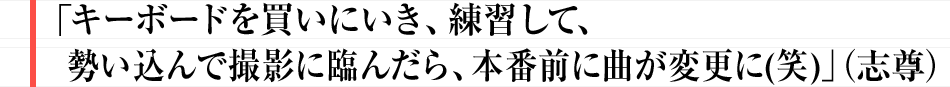 「キーボードを買いにいき、練習して、勢い込んで撮影に臨んだら、本番前に曲が変更に(笑)」(志尊)