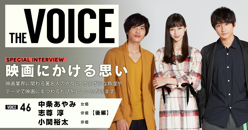 THE VOICE｜special interview：「映画にかける思い」映画業界に関わる著名人の方々に、さまざまな角度やテーマで映画にまつわるお話をしていただきます。／VOICE46 女優　中条あやみ・俳優　志尊淳・俳優　小関裕太【後編】