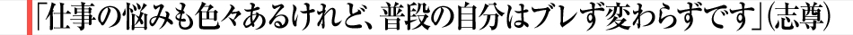 「仕事の悩みも色々あるけれど、普段の自分はブレず変わらずです」（志尊）