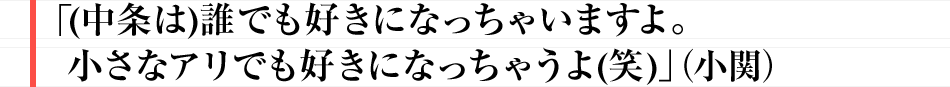 「(中条は)誰でも好きになっちゃいますよ。小さなアリでも好きになっちゃうよ(笑)」（小関）
