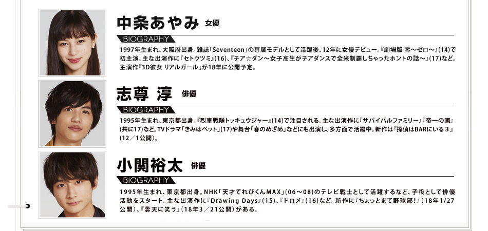 中条あやみ 女優 1997年生まれ、大阪府出身。雑誌「Seventeen」の専属モデルとして活躍後、12年に女優デビュー。『劇場版 零～ゼロ～』(14)で初主演。主な出演作に『セトウツミ』(16)、『チア☆ダン～女子高生がチアダンスで全米制覇しちゃったホントの話～』(17)など。主演作『3D彼女 リアルガール』が18年に公開予定。 志尊 淳 俳優 1995年生まれ、東京都出身。『烈車戦隊トッキュウジャー』(14)で注目される。主な出演作に『サバイバルファミリー』『帝一の國』(共に17)など。TVドラマ「きみはペット」(17)や舞台「春のめざめ」などにも出演し、多方面で活躍中。新作は『探偵はBARにいる３』(12／1公開）。 小関裕太 俳優 1995年生まれ、東京都出身。NHK「天才てれびくんMAX」(06～08)のテレビ戦士として活躍するなど、子役として俳優活動をスタート。主な出演作に『Drawing Days』(15)、『ドロメ』(16)など。新作に『ちょっとまて野球部！』（18年1/27公開）、『曇天に笑う』（18年3／21公開）がある。
