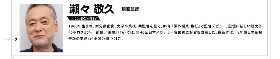 瀬々敬久　映画監督 1960年生まれ、大分県出身。大学卒業後、助監督を経て、89年『課外授業 暴行』で監督デビュー。記憶に新しい超大作『64-ロクヨン- 前編／後編』（16）では、第40回日本アカデミー賞優秀監督賞を受賞した。最新作は、『8年越しの花嫁 奇跡の実話』が全国公開中（17）。

