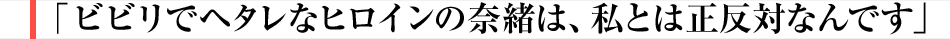 ビビリでヘタレなヒロインの奈緒は、私とは正反対なんです