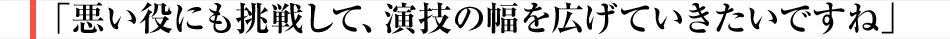 悪い役にも挑戦して、演技の幅を広げていきたいですね
