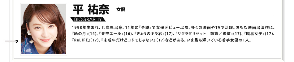 平祐奈 女優 1998年生まれ、兵庫県出身。
						11年に『奇跡』で女優デビュー以降、多くの映画やTVで活躍。おもな映画出演作に、『紙の月』(14)、
						『青空エール』(16)、『きょうのキラ君』(17)、『サクラダリセット　前篇／後篇』(17)、『暗黒女子』(17)、
						『ReLIFE』(17)、『未成年だけどコドモじゃない』（17)などがある。いま最も輝いている若手女優の1人。