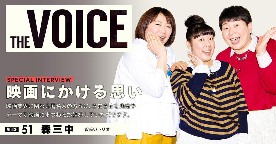 THE VOICE｜special interview：「映画にかける思い」映画業界に関わる著名人の方々に、さまざまな角度やテーマで映画にまつわるお話をしていただきます。／VOICE51 お笑いトリオ　森三中